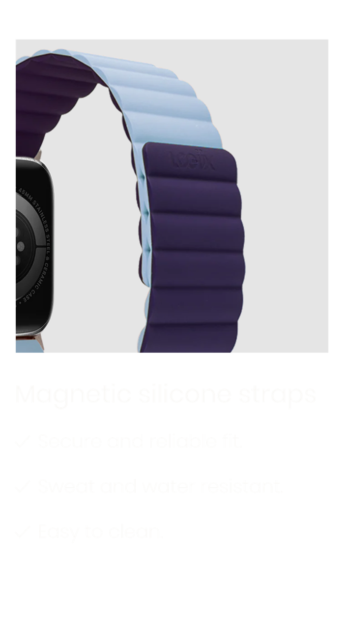 Magnetic silicone straps: secure and reliable fit, sweat and water resistant, and easy to clean.
